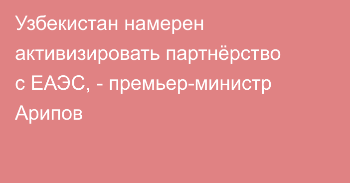 Узбекистан намерен активизировать партнёрство с ЕАЭС, - премьер-министр Арипов