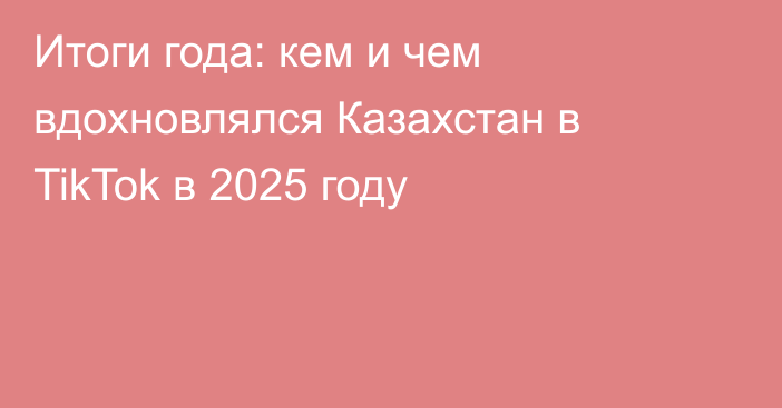 Итоги года: кем и чем вдохновлялся Казахстан в TikTok в 2025 году