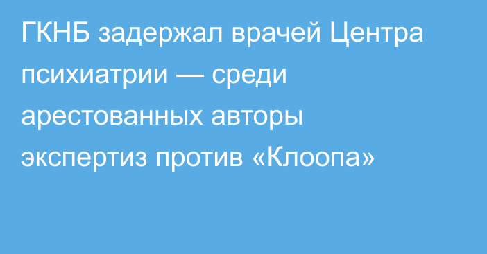 ГКНБ задержал врачей Центра психиатрии — среди арестованных авторы экспертиз против «Клоопа»