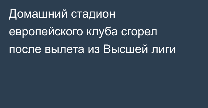 Домашний стадион европейского клуба сгорел после вылета из Высшей лиги