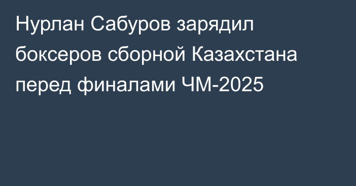 Нурлан Сабуров зарядил боксеров сборной Казахстана перед финалами ЧМ-2025