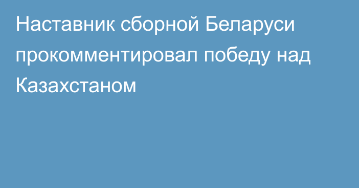 Наставник сборной Беларуси прокомментировал победу над Казахстаном