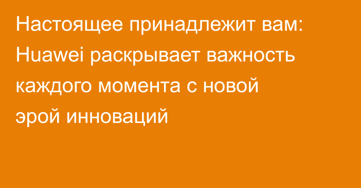 Настоящее принадлежит вам: Huawei раскрывает важность каждого момента с новой эрой инноваций