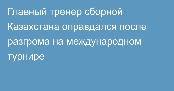 Главный тренер сборной Казахстана оправдался после разгрома на международном турнире