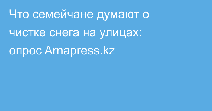 Что семейчане думают о чистке снега на улицах: опрос Arnapress.kz