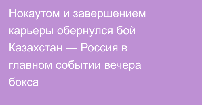 Нокаутом и завершением карьеры обернулся бой Казахстан — Россия в главном событии вечера бокса