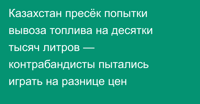 Казахстан пресёк попытки вывоза топлива на десятки тысяч литров — контрабандисты пытались играть на разнице цен