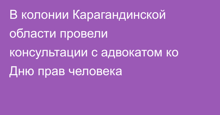 В колонии Карагандинской области провели консультации с адвокатом ко Дню прав человека