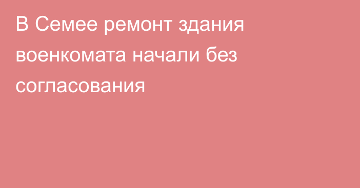 В Семее ремонт здания военкомата начали без согласования