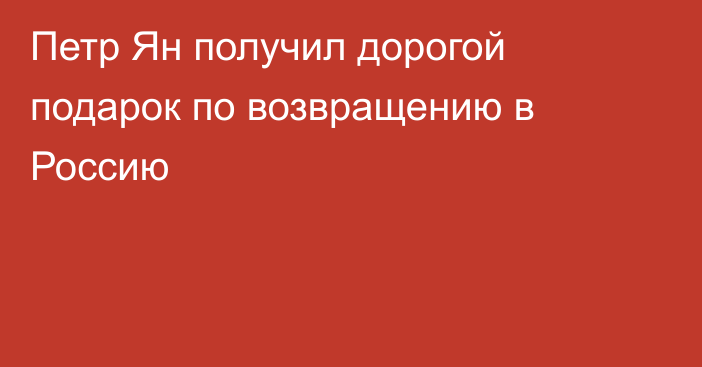 Петр Ян получил дорогой подарок по возвращению в Россию