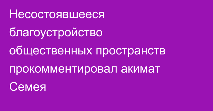 Несостоявшееся благоустройство общественных пространств прокомментировал акимат Семея