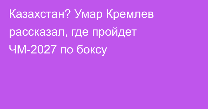 Казахстан? Умар Кремлев рассказал, где пройдет ЧМ-2027 по боксу