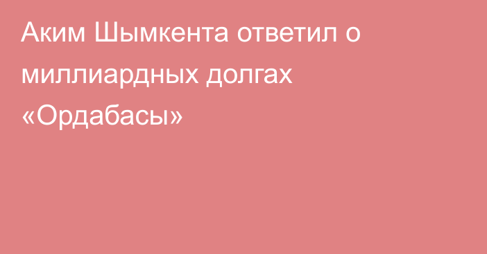 Аким Шымкента ответил о миллиардных долгах «Ордабасы»