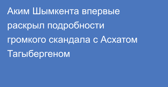 Аким Шымкента впервые раскрыл подробности громкого скандала с Асхатом Тагыбергеном