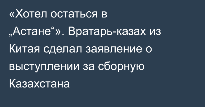 «Хотел остаться в „Астане“». Вратарь-казах из Китая сделал заявление о выступлении за сборную Казахстана