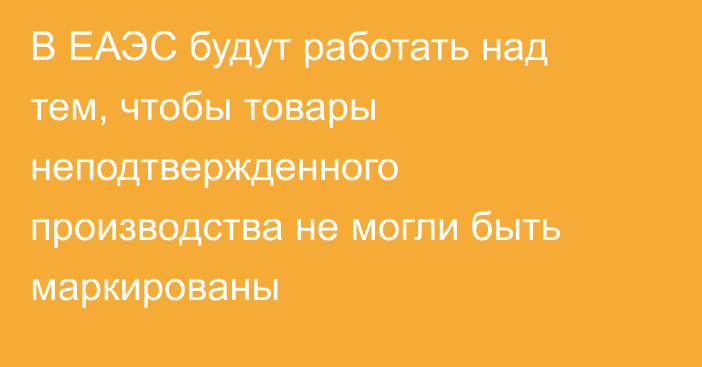 В ЕАЭС будут работать над тем, чтобы товары неподтвержденного производства не могли быть маркированы