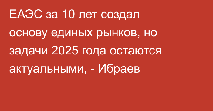 ЕАЭС за 10 лет создал основу единых рынков, но задачи 2025 года остаются актуальными, - Ибраев
