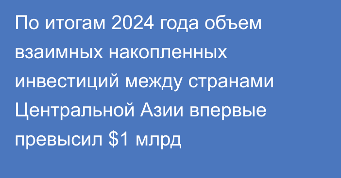 По итогам 2024 года объем взаимных накопленных инвестиций между странами Центральной Азии впервые превысил $1 млрд