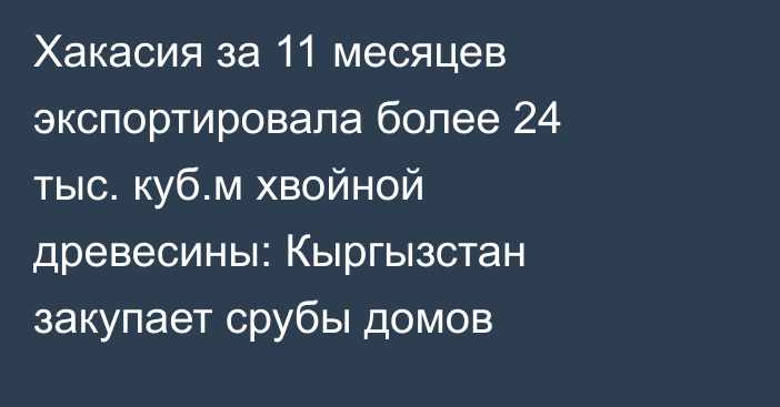 Хакасия за 11 месяцев экспортировала более 24 тыс. куб.м хвойной древесины: Кыргызстан закупает срубы домов