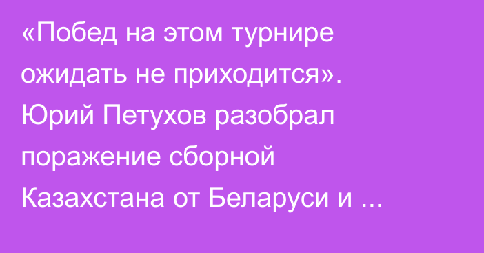 «Побед на этом турнире ожидать не приходится». Юрий Петухов разобрал поражение сборной Казахстана от Беларуси и сделал прогноз на матч против России