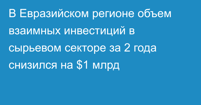 В Евразийском регионе объем взаимных инвестиций в сырьевом секторе за 2 года снизился на $1 млрд