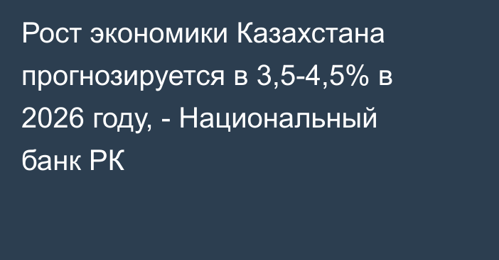 Рост экономики Казахстана прогнозируется в 3,5-4,5% в 2026 году, - Национальный банк РК