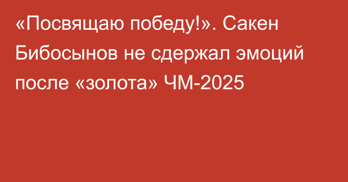 «Посвящаю победу!». Сакен Бибосынов не сдержал эмоций после «золота» ЧМ-2025
