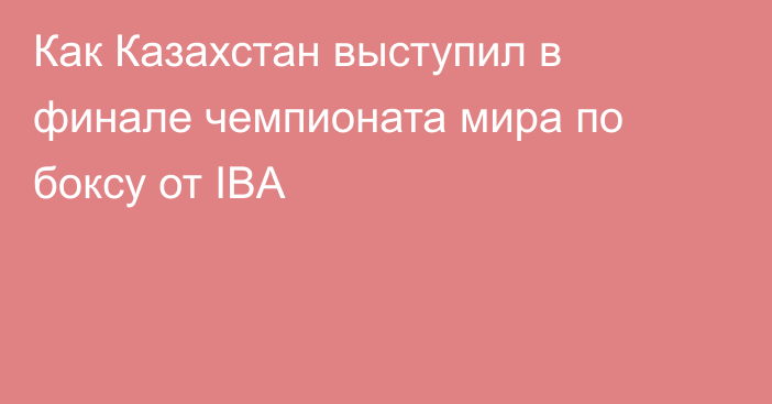 Как Казахстан выступил в финале чемпионата мира по боксу от IBA