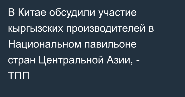 В Китае обсудили участие кыргызских производителей в Национальном павильоне стран Центральной Азии, - ТПП