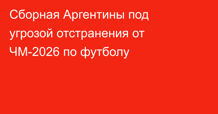Сборная Аргентины под угрозой отстранения от ЧМ-2026 по футболу