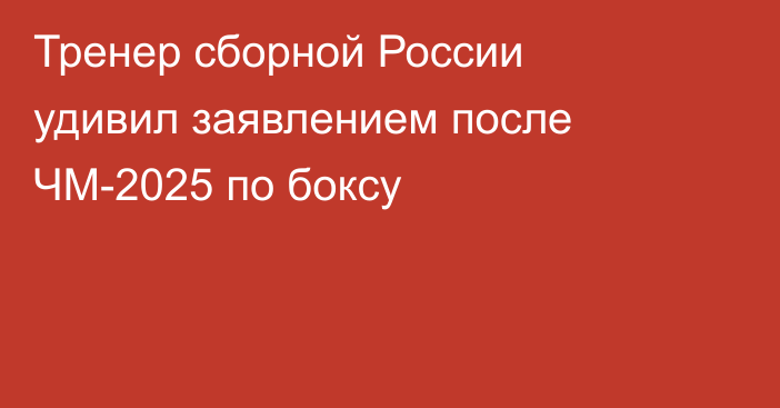 Тренер сборной России удивил заявлением после ЧМ-2025 по боксу
