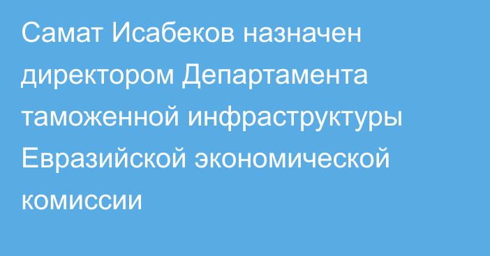 Cамат Исабеков назначен директором Департамента таможенной инфраструктуры Евразийской экономической комиссии