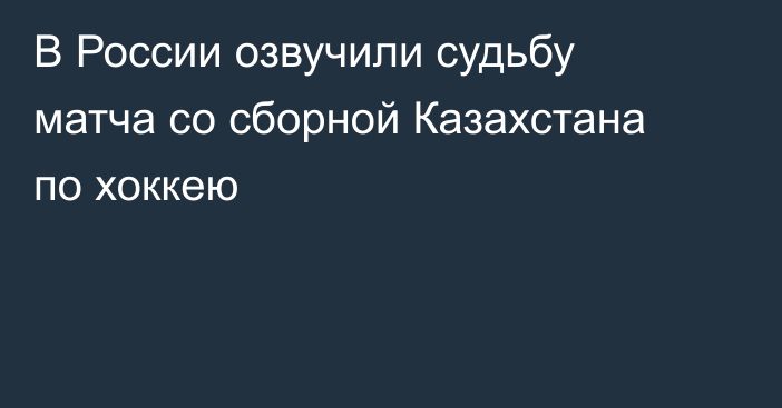 В России озвучили судьбу матча со сборной Казахстана по хоккею