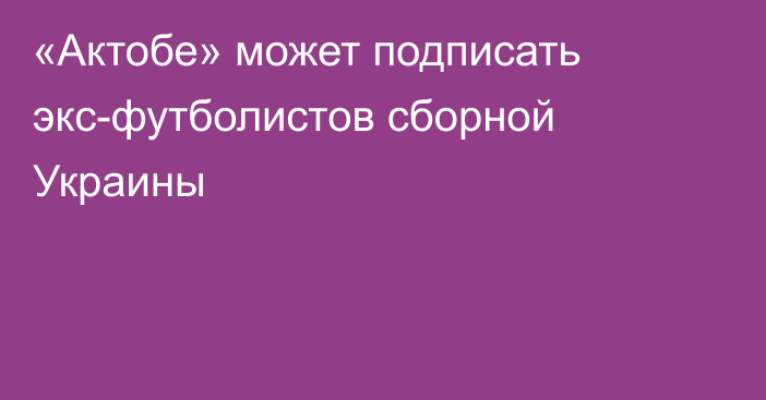 «Актобе» может подписать экс-футболистов сборной Украины