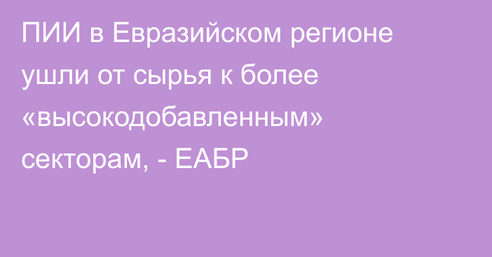 ПИИ в Евразийском регионе ушли от сырья к более «высокодобавленным» секторам, - ЕАБР