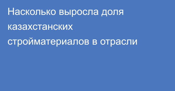Насколько выросла доля казахстанских стройматериалов в отрасли