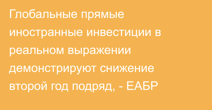 Глобальные прямые иностранные инвестиции в реальном выражении демонстрируют снижение второй год подряд, - ЕАБР