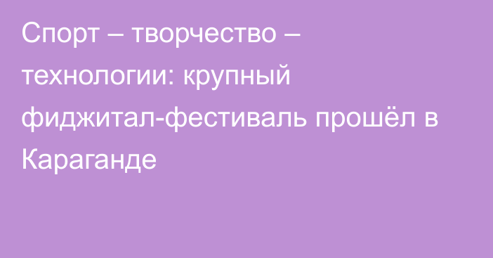 Спорт – творчество – технологии: крупный фиджитал-фестиваль прошёл в Караганде
