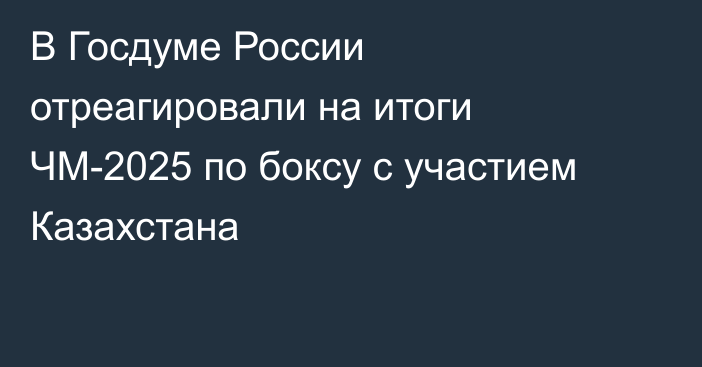 В Госдуме России отреагировали на итоги ЧМ-2025 по боксу с участием Казахстана
