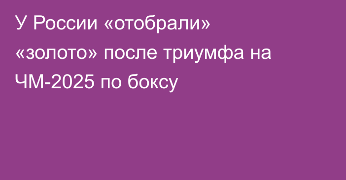 У России «отобрали» «золото» после триумфа на ЧМ-2025 по боксу