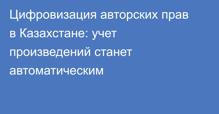 Цифровизация авторских прав в Казахстане: учет произведений станет автоматическим