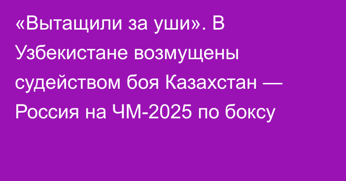«Вытащили за уши». В Узбекистане возмущены судейством боя Казахстан — Россия на ЧМ-2025 по боксу