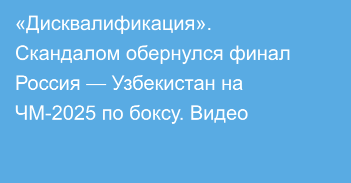 «Дисквалификация». Скандалом обернулся финал Россия — Узбекистан на ЧМ-2025 по боксу. Видео