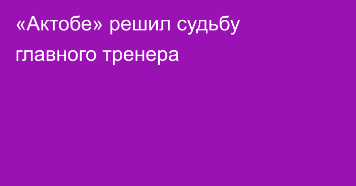 «Актобе» решил судьбу главного тренера