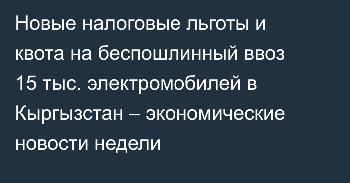 Новые налоговые льготы и квота на беспошлинный ввоз 15 тыс. электромобилей в Кыргызстан  – экономические новости недели