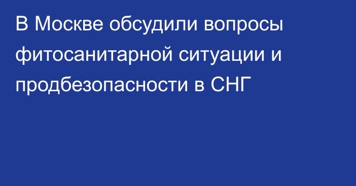 В Москве обсудили вопросы фитосанитарной ситуации и продбезопасности в СНГ