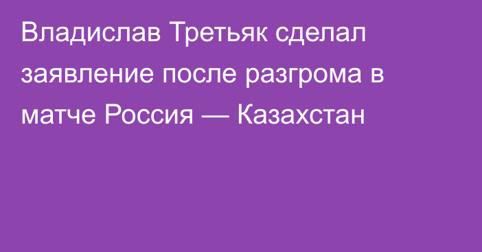 Владислав Третьяк сделал заявление после разгрома в матче Россия — Казахстан