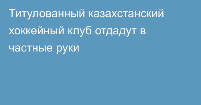 Титулованный казахстанский хоккейный клуб отдадут в частные руки