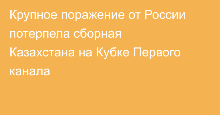 Крупное поражение от России потерпела сборная Казахстана на Кубке Первого канала