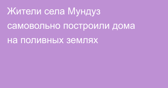 Жители села Мундуз самовольно построили дома на поливных землях